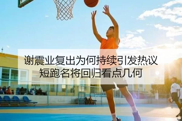 谢震业复出为何持续引发热议 短跑名将回归看点几何